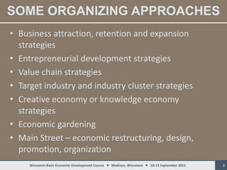 SOME ORGANIZING APPROACHES
• Business attraction, retention and expansion
  strategies
• Entrepreneurial development strategies
• Value chain strategies
• Target industry and industry cluster strategies
• Creative economy or knowledge economy
  strategies
• Economic gardening
• Main Street – economic restructuring, design,
  promotion, organization
     Wisconsin Basic Economic Development Course  Madison, Wisconsin  10-13 September 2012   3
 
