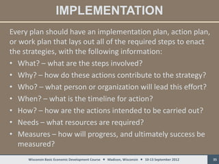 IMPLEMENTATION
Every plan should have an implementation plan, action plan,
or work plan that lays out all of the required steps to enact
the strategies, with the following information:
• What? – what are the steps involved?
• Why? – how do these actions contribute to the strategy?
• Who? – what person or organization will lead this effort?
• When? – what is the timeline for action?
• How? – how are the actions intended to be carried out?
• Needs – what resources are required?
• Measures – how will progress, and ultimately success be
   measured?
     Wisconsin Basic Economic Development Course  Madison, Wisconsin  10-13 September 2012   35
 