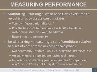 MEASURING PERFORMANCE
• Monitoring – tracking a set of conditions over time to
  reveal trends or assess current status
   – Your own “economic indicators”
   – Pick the best data to measure – availability, timeliness,
     matched to issues you want to address
   – Report it to the community
• Benchmarking – measuring a set of conditions relative
  to a set of comparable or competitive places
   – Not necessarily just data – policies, programs, strategies, etc.
   – Assess whether strategies are having real impact
   – Importance of selecting good comparables / competitors;
     why “the best” may not be right for your community
     Wisconsin Basic Economic Development Course  Madison, Wisconsin  10-13 September 2012   36
 