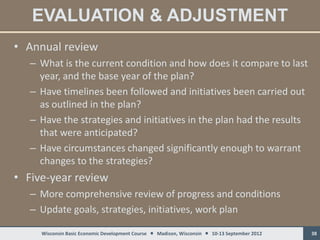 EVALUATION & ADJUSTMENT
• Annual review
   – What is the current condition and how does it compare to last
     year, and the base year of the plan?
   – Have timelines been followed and initiatives been carried out
     as outlined in the plan?
   – Have the strategies and initiatives in the plan had the results
     that were anticipated?
   – Have circumstances changed significantly enough to warrant
     changes to the strategies?
• Five-year review
   – More comprehensive review of progress and conditions
   – Update goals, strategies, initiatives, work plan

     Wisconsin Basic Economic Development Course  Madison, Wisconsin  10-13 September 2012   38
 