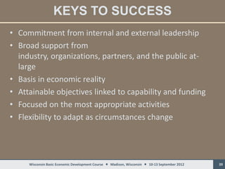 KEYS TO SUCCESS
• Commitment from internal and external leadership
• Broad support from
  industry, organizations, partners, and the public at-
  large
• Basis in economic reality
• Attainable objectives linked to capability and funding
• Focused on the most appropriate activities
• Flexibility to adapt as circumstances change




     Wisconsin Basic Economic Development Course  Madison, Wisconsin  10-13 September 2012   39
 
