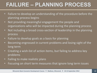 FAILURE – PLANNING PROCESS
• Failure to develop an understanding of the procedure before the
  planning process begins
• Not providing meaningful engagement the people and
  organizations who will be impacted during the planning process
• Not including a broad cross-section of leadership in the planning
  process
• Failure to develop goals as a basis for planning
• Becoming engrossed in current problems and losing sight of the
  long term
• Creating a wish-list of action items, but failing to address key
  problems
• Failing to make realistic plans
• Focusing on short term measures that ignore long term issues

      Wisconsin Basic Economic Development Course  Madison, Wisconsin  10-13 September 2012   40
 