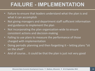 FAILURE - IMPLEMENTATION
• Failure to ensure that leaders understand what the plan is and
  what it can accomplish
• Not giving managers and department staff sufficient information
  and guidance to implement the plan
• Not incorporating the plan organization-wide to ensure
  consistent actions and decision-making
• Failing to use plans to measure the performance of those
  charged with implementation
• Doing periodic planning and then forgetting it – letting plans “sit
  on the shelf”
• And of course… it could be that the plan is just not very good



      Wisconsin Basic Economic Development Course  Madison, Wisconsin  10-13 September 2012   41
 