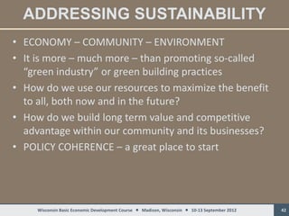 ADDRESSING SUSTAINABILITY
• ECONOMY – COMMUNITY – ENVIRONMENT
• It is more – much more – than promoting so-called
  “green industry” or green building practices
• How do we use our resources to maximize the benefit
  to all, both now and in the future?
• How do we build long term value and competitive
  advantage within our community and its businesses?
• POLICY COHERENCE – a great place to start




     Wisconsin Basic Economic Development Course  Madison, Wisconsin  10-13 September 2012   42
 
