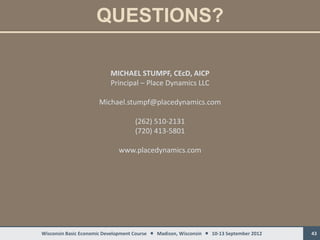 QUESTIONS?

                           MICHAEL STUMPF, CEcD, AICP
                           Principal – Place Dynamics LLC

                      Michael.stumpf@placedynamics.com

                                    (262) 510-2131
                                    (720) 413-5801

                              www.placedynamics.com




Wisconsin Basic Economic Development Course  Madison, Wisconsin  10-13 September 2012   43
 