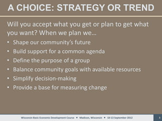 A CHOICE: STRATEGY OR TREND
Will you accept what you get or plan to get what
you want? When we plan we…
•   Shape our community’s future
•   Build support for a common agenda
•   Define the purpose of a group
•   Balance community goals with available resources
•   Simplify decision-making
•   Provide a base for measuring change



      Wisconsin Basic Economic Development Course  Madison, Wisconsin  10-13 September 2012   5
 