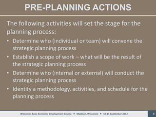PRE-PLANNING ACTIONS
The following activities will set the stage for the
planning process:
• Determine who (individual or team) will convene the
  strategic planning process
• Establish a scope of work – what will be the result of
  the strategic planning process
• Determine who (internal or external) will conduct the
  strategic planning process
• Identify a methodology, activities, and schedule for the
  planning process

     Wisconsin Basic Economic Development Course  Madison, Wisconsin  10-13 September 2012   8
 