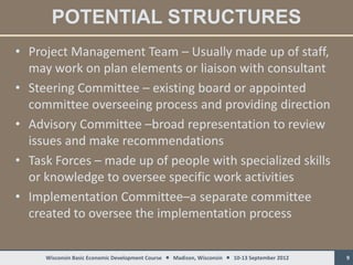 POTENTIAL STRUCTURES
• Project Management Team – Usually made up of staff,
  may work on plan elements or liaison with consultant
• Steering Committee – existing board or appointed
  committee overseeing process and providing direction
• Advisory Committee –broad representation to review
  issues and make recommendations
• Task Forces – made up of people with specialized skills
  or knowledge to oversee specific work activities
• Implementation Committee–a separate committee
  created to oversee the implementation process


     Wisconsin Basic Economic Development Course  Madison, Wisconsin  10-13 September 2012   9
 