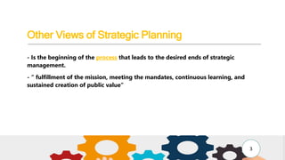 Other Views of Strategic Planning
- Is the beginning of the process that leads to the desired ends of strategic
management.
- “ fulfillment of the mission, meeting the mandates, continuous learning, and
sustained creation of public value”
3
 