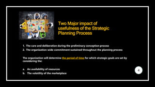 Two Major impact of
usefulness of the Strategic
Planning Process
1. The care and deliberation during the preliminary conception process
2. The organization-wide commitment sustained throughout the planning process
The organization will determine the period of time for which strategic goals are set by
considering the:
a. An availability of resources
b. The volatility of the marketplace
4
 