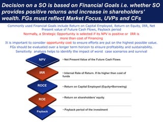 Decision on a SO is based on Financial Goals i.e. whether SO
provides positive returns and increase in shareholders’
wealth. FGs must reflect Market Focus, UVPs and CFs
Commonly used Financial Goals include Return on Capital Employed, Return on Equity, IRR, Net
Present value of Future Cash Flows, Payback period
Normally, a Strategic Opportunity is selected if its NPV is positive or IRR is
more than cost of Financing
It is important to consider opportunity cost to ensure efforts are put on the highest possible value.
FGs should be evaluated over a longer term horizon to ensure profitability and sustainability.
Sensitivity analysis helps to identify the impact of worst case scenarios and survival
Payback
ROE
ROCE
IRR
NPV • Net Present Value of the Future Cash Flows
• Internal Rate of Return. If its higher than cost of
funds
• Return on Capital Employed (Equity+Borrowing)
• Return on shareholders’ equity.
• Payback period of the investment
 