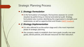 Strategic Planning Process
 1. Strategy Formulation
 In the formulation of strategies, the business assesses its current
situation by performing an internal and external audit. Strategy
formulation also involves identifying the organization’s strengths and
weaknesses, as well as opportunities and threats (SWOT Analysis).
 2. Strategy Implementation
 It is also referred to as the action stage and is the most important
phase of strategic planning.
 the company needs to establish short-term goals (usually one-year
goals), devise policies, and allocate resources for their execution.
 