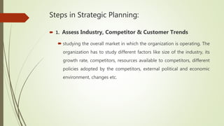 Steps in Strategic Planning:
 1. Assess Industry, Competitor & Customer Trends
 studying the overall market in which the organization is operating. The
organization has to study different factors like size of the industry, its
growth rate, competitors, resources available to competitors, different
policies adopted by the competitors, external political and economic
environment, changes etc.
 