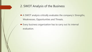 2. SWOT Analysis of the Business
 A SWOT analysis critically evaluates the company's Strengths,
Weaknesses, Opportunities and Threats.
 Every business organization has to carry out its internal
evaluation.
 