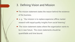 3. Defining Vision and Mission
 The mission statement states the reason behind the existence
of the business.
 e. g. "Our mission is to replace expensive offline market
research with equal quality insights from social listening".
 The vision statement states where the organization wants to
be in near future. The vision statements should be
quantifiable and time bound.
 