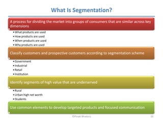 What Is Segmentation?
A process for dividing the market into groups of consumers that are similar across key
dimensions
 • What products are used
 • How products are used
 • When products are used
 • Why products are used

Classify customers and prospective customers according to segmentation scheme
 • Government
 • Industrial
 • Retail
 • Institution

Identify segments of high value that are underserved
 • Rural
 • Urban high net worth
 • Students

Use common elements to develop targeted products and focused communication

                                     ©Pinaki Bhadury                                 10
 