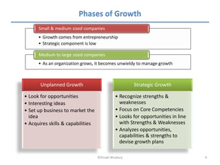 Phases of Growth
      Small & medium sized companies
      • Growth comes from entrepreneurship
      • Strategic component is low

      Medium to large sized companies
      • As an organization grows, it becomes unwieldy to manage growth



       Unplanned Growth                              Strategic Growth

• Look for opportunities                     • Recognize strengths &
• Interesting ideas                            weaknesses
• Set up business to market the              • Focus on Core Competencies
  idea                                       • Looks for opportunities in line
• Acquires skills & capabilities               with Strengths & Weaknesses
                                             • Analyzes opportunities,
                                               capabilities & strengths to
                                               devise growth plans

                                   ©Pinaki Bhadury                               4
 