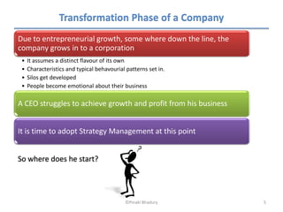 Transformation Phase of a Company
Due to entrepreneurial growth, some where down the line, the
company grows in to a corporation
 •   It assumes a distinct flavour of its own
 •   Characteristics and typical behavourial patterns set in.
 •   Silos get developed
 •   People become emotional about their business

A CEO struggles to achieve growth and profit from his business


It is time to adopt Strategy Management at this point


So where does he start?




                                            ©Pinaki Bhadury      5
 