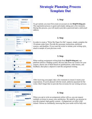Strategic Planning Process
Template Dat
1. Step
To get started, you must first create an account on site HelpWriting.net.
The registration process is quick and simple, taking just a few moments.
During this process, you will need to provide a password and a valid email
address.
2. Step
In order to create a "Write My Paper For Me" request, simply complete the
10-minute order form. Provide the necessary instructions, preferred
sources, and deadline. If you want the writer to imitate your writing style,
attach a sample of your previous work.
3. Step
When seeking assignment writing help from HelpWriting.net, our
platform utilizes a bidding system. Review bids from our writers for your
request, choose one of them based on qualifications, order history, and
feedback, then place a deposit to start the assignment writing.
4. Step
After receiving your paper, take a few moments to ensure it meets your
expectations. If you're pleased with the result, authorize payment for the
writer. Don't forget that we provide free revisions for our writing services.
5. Step
When you opt to write an assignment online with us, you can request
multiple revisions to ensure your satisfaction. We stand by our promise to
provide original, high-quality content - if plagiarized, we offer a full
refund. Choose us confidently, knowing that your needs will be fully met.
Strategic Planning Process Template Dat Strategic Planning Process Template Dat
 