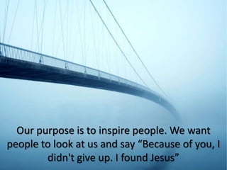 Our purpose is to inspire people. We want
people to look at us and say “Because of you, I
didn't give up. I found Jesus”
 