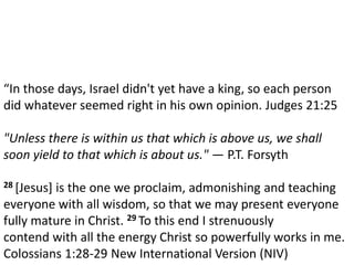 Dr. Steve Gedon
Mission & Vision
“In those days, Israel didn't yet have a king, so each person
did whatever seemed right in his own opinion. Judges 21:25
"Unless there is within us that which is above us, we shall
soon yield to that which is about us." — P.T. Forsyth
28 [Jesus] is the one we proclaim, admonishing and teaching
everyone with all wisdom, so that we may present everyone
fully mature in Christ. 29 To this end I strenuously
contend with all the energy Christ so powerfully works in me.
Colossians 1:28-29 New International Version (NIV)
 