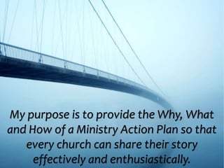 My purpose is to provide the Why, What
and How of a Ministry Action Plan so that
every church can share their story
effectively and enthusiastically.
 