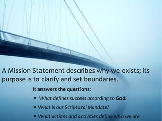 A Mission Statement describes why we exists; its
purpose is to clarify and set boundaries.
It answers the questions:
 What defines success according to God!
 What is our Scriptural Mandate?
 What actions and activities define who we are
 