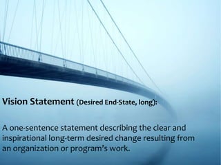 Vision Statement (Desired End-State, long):
A one-sentence statement describing the clear and
inspirational long-term desired change resulting from
an organization or program’s work.
 