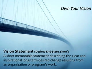 Vision Statement (Desired End-State, short):
A short memorable statement describing the clear and
inspirational long-term desired change resulting from
an organization or program’s work.
Own Your Vision
 