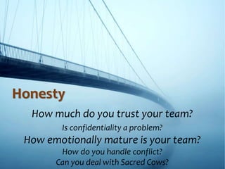 Honesty
How much do you trust your team?
Is confidentiality a problem?
How emotionally mature is your team?
How do you handle conflict?
Can you deal with Sacred Cows?
 