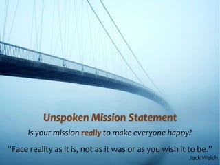 Unspoken Mission Statement
Is your mission really to make everyone happy?
“Face reality as it is, not as it was or as you wish it to be.”
Jack Welch
 