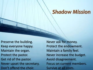 Preserve the building.
Keep everyone happy.
Maintain the organ.
Protect the pastor.
Get rid of the pastor.
Never upset the secretary.
Don’t offend the choir.
Never ask for money.
Protect the endowment.
Maintain a family feel.
Never increase the budget.
Avoid disagreement.
Focus on current members.
Survive at all costs.
Shadow Mission
 