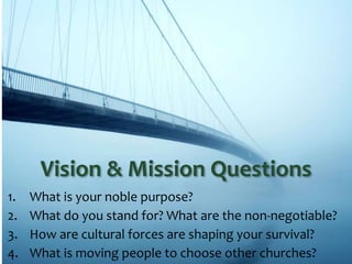 1. What is your noble purpose?
2. What do you stand for? What are the non-negotiable?
3. How are cultural forces are shaping your survival?
4. What is moving people to choose other churches?
Vision & Mission Questions
 