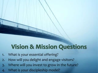 1. What is your essential offering?
2. How will you delight and engage visitors?
3. Where will you invest to grow in the future?
4. What is your discipleship model?
Vision & Mission Questions
 