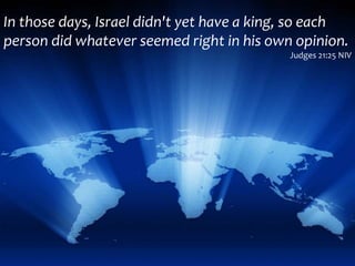 In those days, Israel didn't yet have a king, so each
person did whatever seemed right in his own opinion.
Judges 21:25 NIV
 