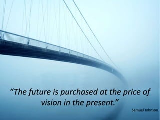 “The future is purchased at the price of
vision in the present.”
Samuel Johnson
 