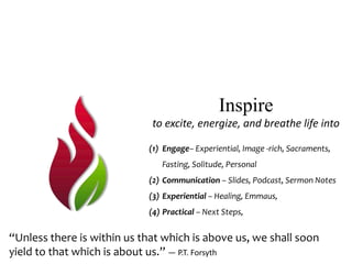Inspire
to excite, energize, and breathe life into
(1) Engage– Experiential, Image -rich, Sacraments,
Fasting, Solitude, Personal
(2) Communication – Slides, Podcast, Sermon Notes
(3) Experiential – Healing, Emmaus,
(4) Practical – Next Steps,
“Unless there is within us that which is above us, we shall soon
yield to that which is about us.” — P.T. Forsyth
 