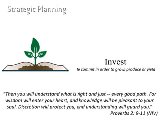Invest
To commit in order to grow, produce or yield
“Then you will understand what is right and just -- every good path. For
wisdom will enter your heart, and knowledge will be pleasant to your
soul. Discretion will protect you, and understanding will guard you.”
Proverbs 2: 9-11 (NIV)
Strategic Planning
 