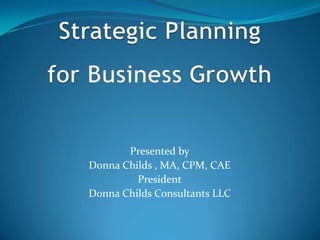 Strategic Planning for Business Growth Presented by Donna Childs , MA, CPM, CAE President Donna Childs Consultants LLC 
