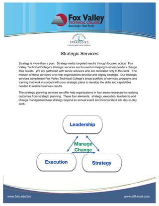 Strategic Services
       Strategy is more than a plan. Strategy yields targeted results through focused action. Fox
       Valley Technical College’s strategic services are focused on helping business leaders change
       their results. We are partnered with senior advisors who are dedicated only to this work. The
       mission of these advisors is to help organizations develop and deploy strategic. Our strategic
       services compliment Fox Valley Technical College’s broad portfolio of services, programs and
       training that work in concert with your strategic plans to develop the skills and capabilities
       needed to realize business results.

       The strategic planning services we offer help organizations in four areas necessary to realizing
       outcomes from strategic planning. These four elements: strategy, execution, leadership and
       change management take strategy beyond an annual event and incorporate it into day-to-day
       work.




www.fvtc.edu/bis                                                                           www.diff-strat.com
 