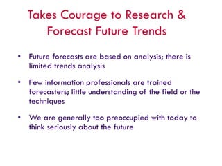 Takes Courage to Research &
Forecast Future Trends
• Future forecasts are based on analysis; there is
limited trends analysis
• Few information professionals are trained
forecasters; little understanding of the field or the
techniques
• We are generally too preoccupied with today to
think seriously about the future
 