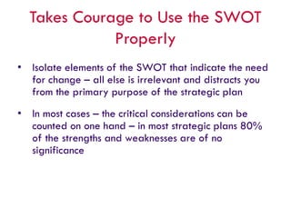 Takes Courage to Use the SWOT
Properly
• Isolate elements of the SWOT that indicate the need
for change – all else is irrelevant and distracts you
from the primary purpose of the strategic plan
• In most cases – the critical considerations can be
counted on one hand – in most strategic plans 80%
of the strengths and weaknesses are of no
significance
 