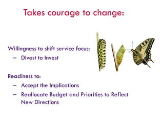 Takes courage to change:
Willingness to shift service focus:
– Divest to Invest
Readiness to:
– Accept the Implications
– Reallocate Budget and Priorities to Reflect
New Directions
 