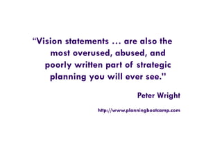 “Vision statements … are also the
most overused, abused, and
poorly written part of strategic
planning you will ever see.”
Peter Wright
http://www.planningbootcamp.com
 