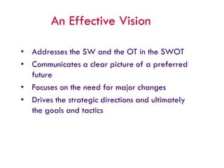 An Effective Vision
• Addresses the SW and the OT in the SWOT
• Communicates a clear picture of a preferred
future
• Focuses on the need for major changes
• Drives the strategic directions and ultimately
the goals and tactics
 