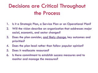 Decisions are Critical Throughout
the Process
1. Is it a Strategic Plan, a Service Plan or an Operational Plan?
2. Will the vision describe an organization that addresses major
social, economic, and sector changes?
3. Does the plan consider, and likely change, key outcomes and
priorities?
4. Does the plan lead rather than follow popular opinion?
5. Does it reallocate resources?
6. Is there commitment to establish success measures and to
monitor and manage the measures?
 