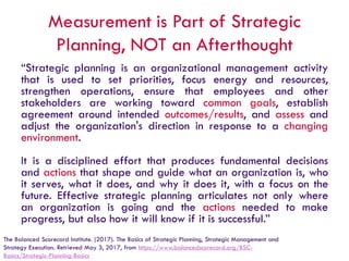 Measurement is Part of Strategic
Planning, NOT an Afterthought
“Strategic planning is an organizational management activity
that is used to set priorities, focus energy and resources,
strengthen operations, ensure that employees and other
stakeholders are working toward common goals, establish
agreement around intended outcomes/results, and assess and
adjust the organization's direction in response to a changing
environment.
It is a disciplined effort that produces fundamental decisions
and actions that shape and guide what an organization is, who
it serves, what it does, and why it does it, with a focus on the
future. Effective strategic planning articulates not only where
an organization is going and the actions needed to make
progress, but also how it will know if it is successful.”
The Balanced Scorecard Institute. (2017). The Basics of Strategic Planning, Strategic Management and
Strategy Execution. Retrieved May 3, 2017, from https://www.balancedscorecard.org/BSC-
Basics/Strategic-Planning-Basics
 
