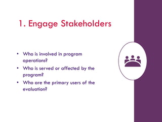 1. Engage Stakeholders
• Who is involved in program
operations?
• Who is served or affected by the
program?
• Who are the primary users of the
evaluation?
 