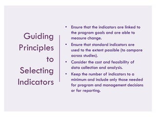 Guiding
Principles
to
Selecting
Indicators
• Ensure that the indicators are linked to
the program goals and are able to
measure change.
• Ensure that standard indicators are
used to the extent possible (to compare
across studies).
• Consider the cost and feasibility of
data collection and analysis.
• Keep the number of indicators to a
minimum and include only those needed
for program and management decisions
or for reporting.
 