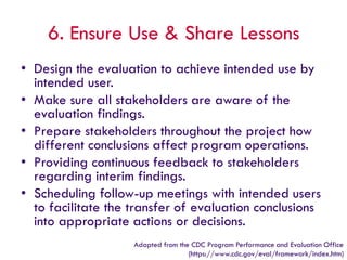 6. Ensure Use & Share Lessons
• Design the evaluation to achieve intended use by
intended user.
• Make sure all stakeholders are aware of the
evaluation findings.
• Prepare stakeholders throughout the project how
different conclusions affect program operations.
• Providing continuous feedback to stakeholders
regarding interim findings.
• Scheduling follow-up meetings with intended users
to facilitate the transfer of evaluation conclusions
into appropriate actions or decisions.
Adapted from the CDC Program Performance and Evaluation Office
(https://www.cdc.gov/eval/framework/index.htm)
 